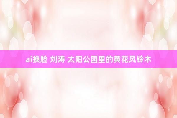 ai换脸 刘涛 太阳公园里的黄花风铃木