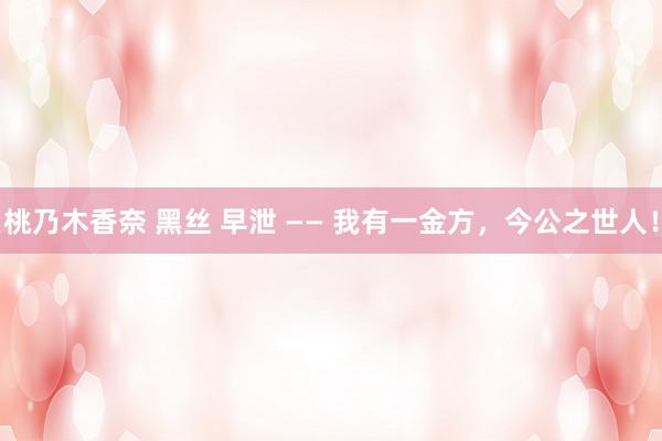 桃乃木香奈 黑丝 早泄 —— 我有一金方,今公之世人!