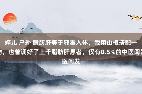 婷儿 户外 脂肪肝等于邪毒入体，我用山楂搭配一物，也曾调好了上千脂肪肝患者，仅有0.5%的中医阐发