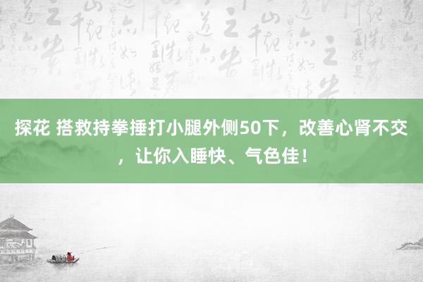 探花 搭救持拳捶打小腿外侧50下，改善心肾不交，让你入睡快、气色佳！