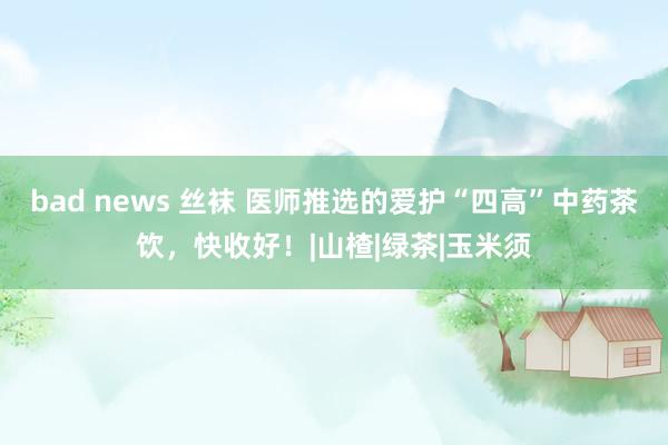 bad news 丝袜 医师推选的爱护“四高”中药茶饮，快收
