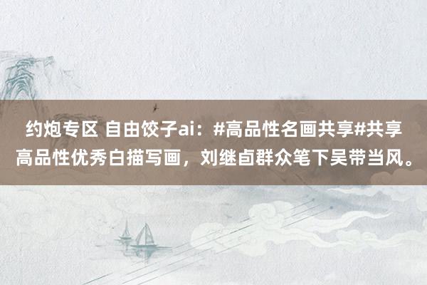 约炮专区 自由饺子ai：#高品性名画共享#共享高品性优秀白描