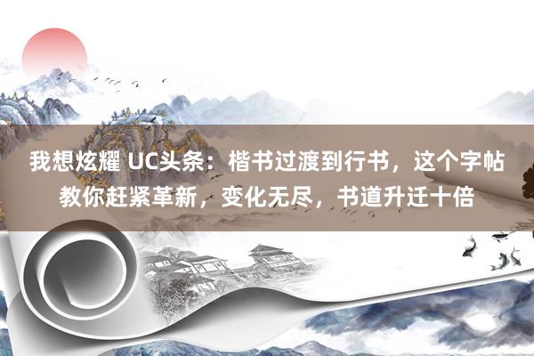 我想炫耀 UC头条：楷书过渡到行书，这个字帖教你赶紧革新，变