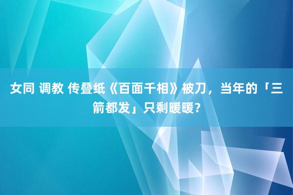 女同 调教 传叠纸《百面千相》被刀，当年的「三箭都发」只剩暖