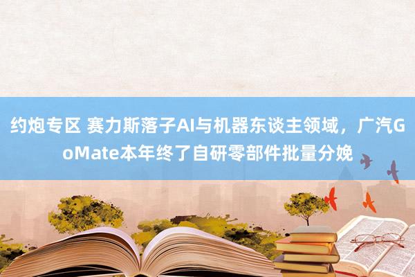 约炮专区 赛力斯落子AI与机器东谈主领域，广汽GoMate本年终了自研零部件批量分娩