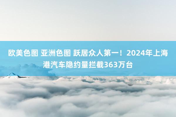 欧美色图 亚洲色图 跃居众人第一！2024年上海港汽车隐约量拦截363万台